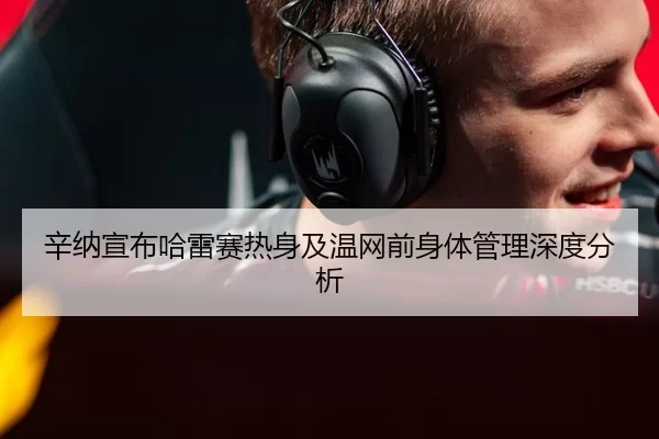 辛纳宣布哈雷赛热身及温网前身体管理深度分析